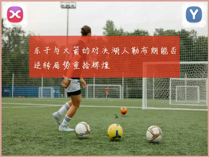东子与火箭的对决湖人勒布朗能否逆转局势重拾辉煌