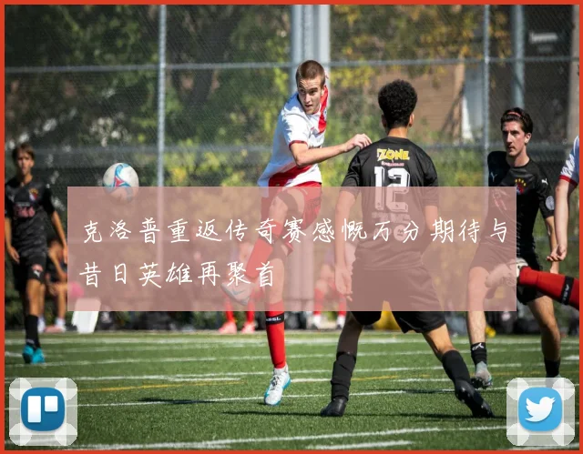 克洛普重返传奇赛感慨万分期待与昔日英雄再聚首
