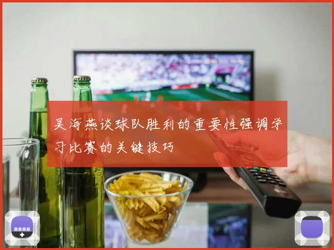 吴海燕谈球队胜利的重要性强调学习比赛的关键技巧