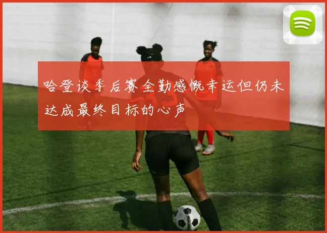 哈登谈季后赛全勤感慨幸运但仍未达成最终目标的心声