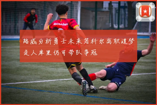 路威分析勇士未来若科尔离职追梦走人库里仍可带队争冠