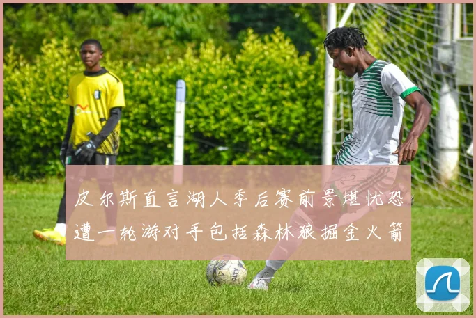 皮尔斯直言湖人季后赛前景堪忧恐遭一轮游对手包括森林狼掘金火箭