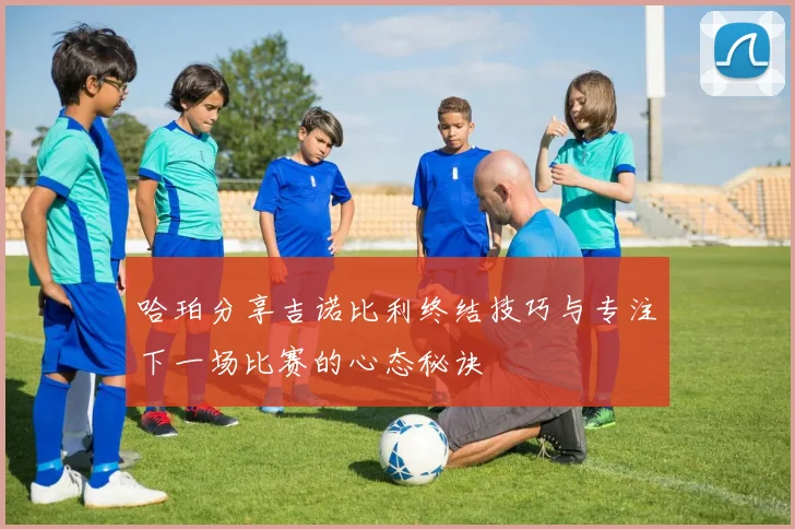 哈珀分享吉诺比利终结技巧与专注下一场比赛的心态秘诀