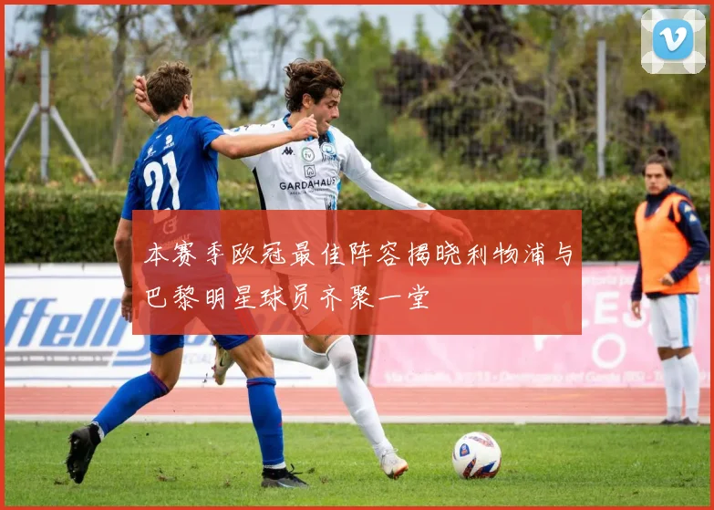 本赛季欧冠最佳阵容揭晓利物浦与巴黎明星球员齐聚一堂