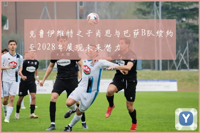 克鲁伊维特之子肖恩与巴萨B队续约至2028年展现未来潜力