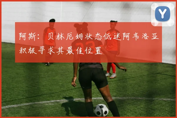 阿斯：贝林厄姆状态低迷阿韦洛亚积极寻求其最佳位置